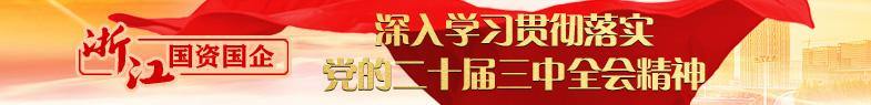 【专题】浙江国资国企深入学习贯彻落实党的二十届三中全会会议精神